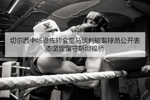 切尔西中场恩佐转会皇马谈判破裂球员公开表态坚定留守斯坦福桥